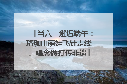 当六一邂逅端午：珞珈山萌娃飞针走线、唱念做打传非遗