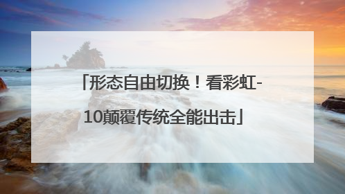形态自由切换！看彩虹-10颠覆传统全能出击