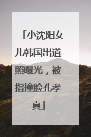 小沈阳女儿韩国出道照曝光，被指撞脸孔孝真