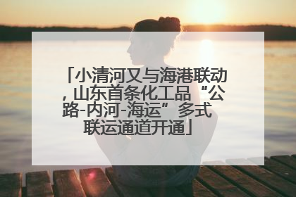 小清河又与海港联动，山东首条化工品“公路-内河-海运”多式联运通道开通