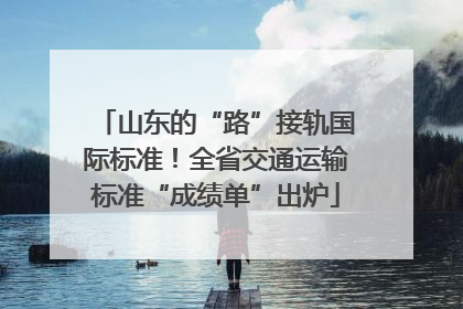 山东的“路”接轨国际标准！全省交通运输标准“成绩单”出炉