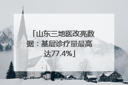山东三地医改亮数据：基层诊疗量最高达77.4%