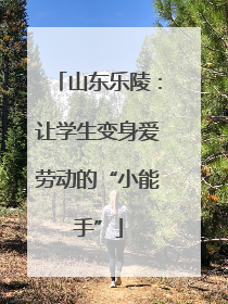 山东乐陵：让学生变身爱劳动的“小能手”