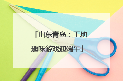 山东青岛：工地趣味游戏迎端午