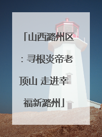 山西潞州区：寻根炎帝老顶山 走进幸福新潞州