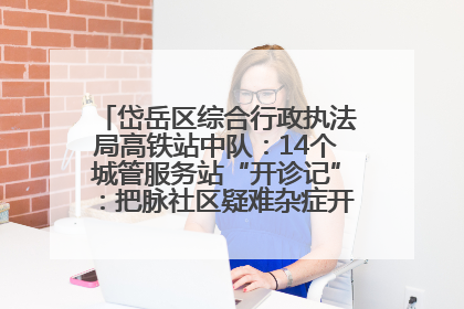 岱岳区综合行政执法局高铁站中队：14个城管服务站“开诊记”：把脉社区疑难杂症开出治理良方