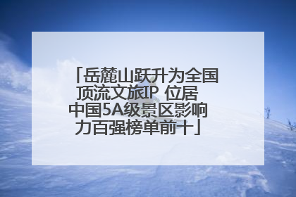 岳麓山跃升为全国顶流文旅IP 位居中国5A级景区影响力百强榜单前十