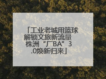 工业老城用篮球解锁文旅新流量 株洲“厂BA”3.0焕新归来