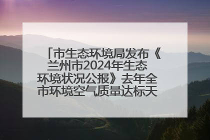 市生态环境局发布《兰州市2024年生态环境状况公报》去年全市环境空气质量达标天数301天