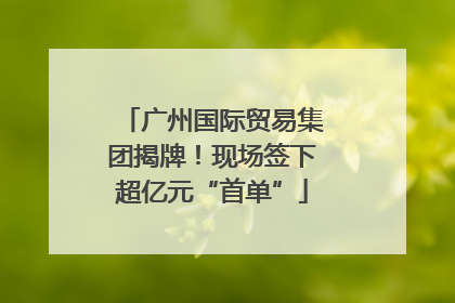 广州国际贸易集团揭牌！现场签下超亿元“首单”