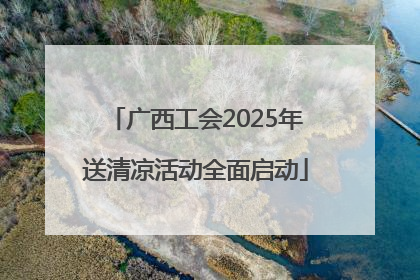 广西工会2025年送清凉活动全面启动
