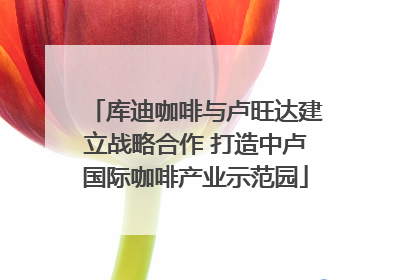 库迪咖啡与卢旺达建立战略合作 打造中卢国际咖啡产业示范园