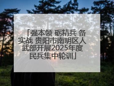 强本领 砺精兵 备实战 贵阳市南明区人武部开展2025年度民兵集中轮训