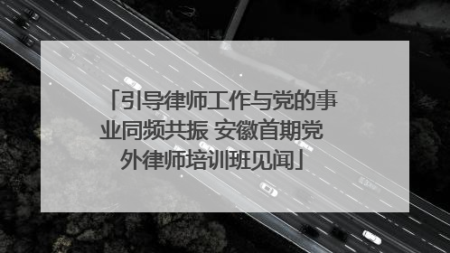 引导律师工作与党的事业同频共振 安徽首期党外律师培训班见闻