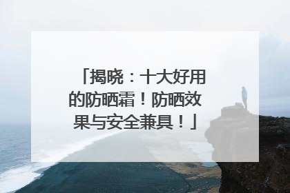 揭晓：十大好用的防晒霜！防晒效果与安全兼具！