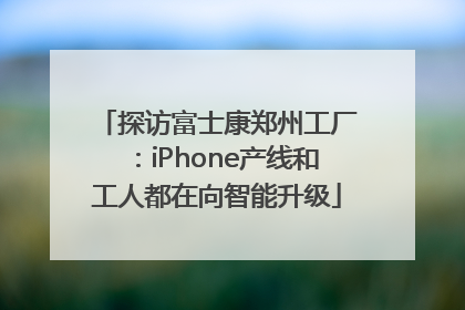 探访富士康郑州工厂：iPhone产线和工人都在向智能升级