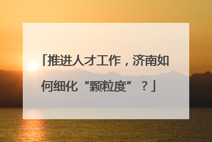 推进人才工作，济南如何细化“颗粒度”？