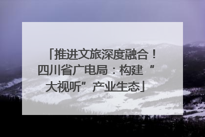 推进文旅深度融合！四川省广电局：构建“大视听”产业生态