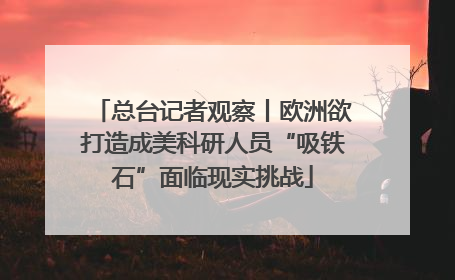 总台记者观察丨欧洲欲打造成美科研人员“吸铁石”面临现实挑战