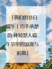 我们的节日·端午丨巧手承楚韵 体验楚人端午节里的浪漫与祈愿