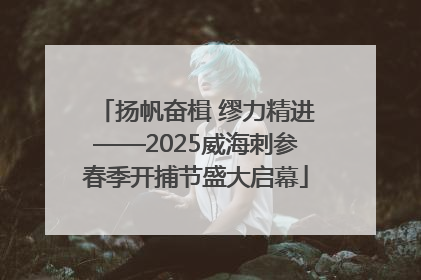 扬帆奋楫 缪力精进——2025威海刺参春季开捕节盛大启幕
