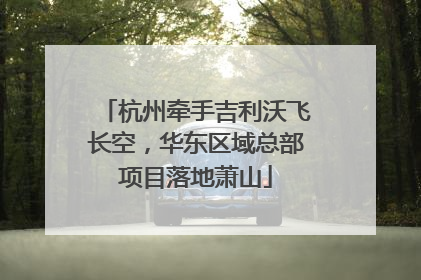 杭州牵手吉利沃飞长空，华东区域总部项目落地萧山