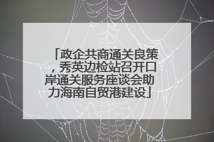 政企共商通关良策，秀英边检站召开口岸通关服务座谈会助力海南自贸港建设