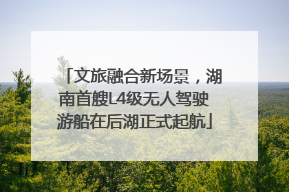 文旅融合新场景，湖南首艘L4级无人驾驶游船在后湖正式起航