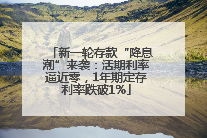新一轮存款“降息潮”来袭：活期利率逼近零，1年期定存利率跌破1%