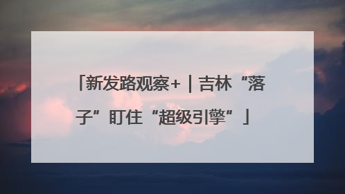 新发路观察+｜吉林“落子”盯住“超级引擎”