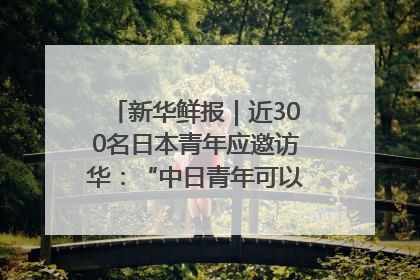 新华鲜报｜近300名日本青年应邀访华：“中日青年可以创造更好的未来”
