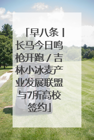 早八条丨长马今日鸣枪开跑／吉林小冰麦产业发展联盟与7所高校签约