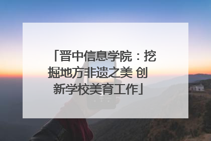 晋中信息学院：挖掘地方非遗之美 创新学校美育工作