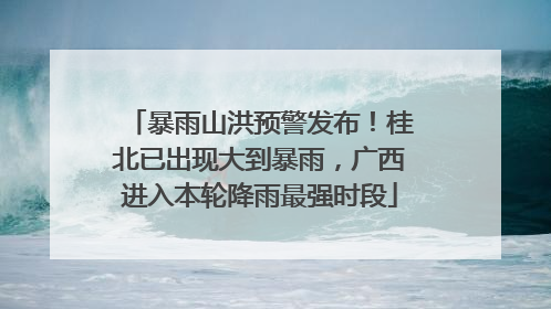 暴雨山洪预警发布！桂北已出现大到暴雨，广西进入本轮降雨最强时段