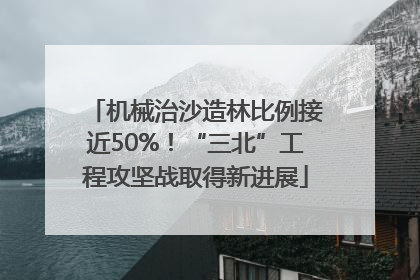 机械治沙造林比例接近50%！“三北”工程攻坚战取得新进展