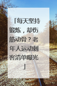 每天坚持锻炼，却伤筋动骨？老年人运动刺客清单曝光