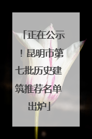 正在公示！昆明市第七批历史建筑推荐名单出炉
