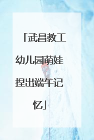 武昌教工幼儿园萌娃捏出端午记忆