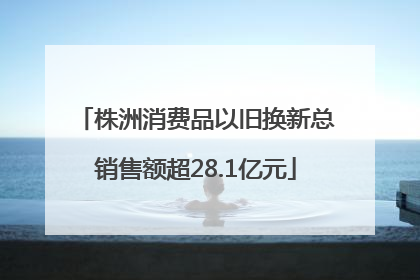 株洲消费品以旧换新总销售额超28.1亿元