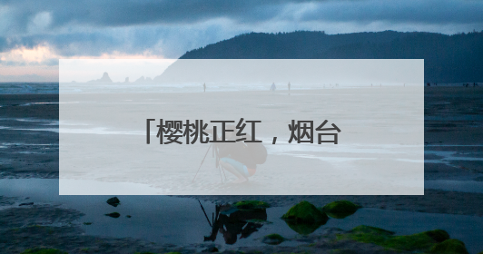 樱桃正红，烟台很甜！邀你“跟着樱桃去旅行”