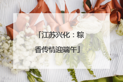 江苏兴化：粽香传情迎端午