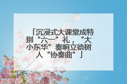 沉浸式大课堂成特别“六一”礼，“大小东华”奏响立德树人“协奏曲”