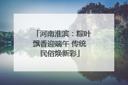 河南淮滨：粽叶飘香迎端午 传统民俗焕新彩