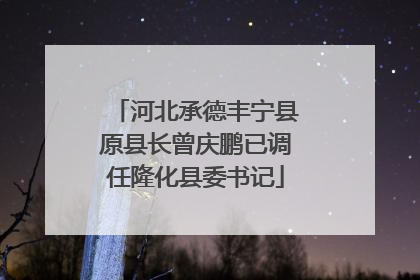 河北承德丰宁县原县长曾庆鹏已调任隆化县委书记