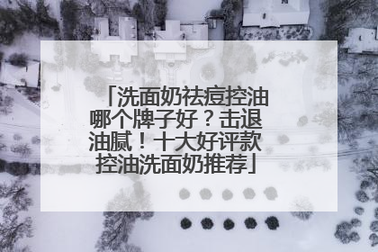 洗面奶祛痘控油哪个牌子好？击退油腻！十大好评款控油洗面奶推荐