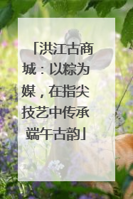 洪江古商城：以粽为媒，在指尖技艺中传承端午古韵