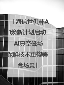 海信世俱杯AI焕新计划启动 AI真空磁场保鲜技术重构美食场景