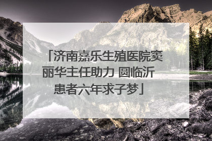 济南嘉乐生殖医院窦丽华主任助力 圆临沂患者六年求子梦
