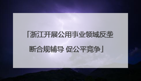 浙江开展公用事业领域反垄断合规辅导 促公平竞争