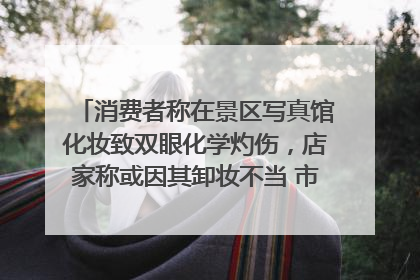 消费者称在景区写真馆化妆致双眼化学灼伤，店家称或因其卸妆不当 市场监管部门介入